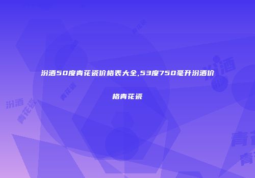 汾酒50度青花瓷价格表大全,53度750毫升汾酒价格青花瓷