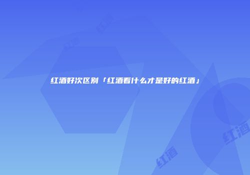 红酒好次区别「红酒看什么才是好的红酒」