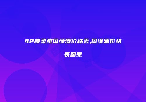 42度柔雅国缘酒价格表,国缘酒价格表圆瓶