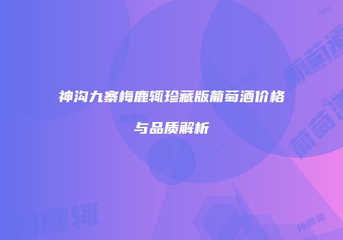 神沟九寨梅鹿辄珍藏版葡萄酒价格与品质解析