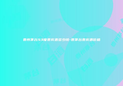 贵州茅台53度贵宾酒多少钱-贵茅台贵宾酒价格