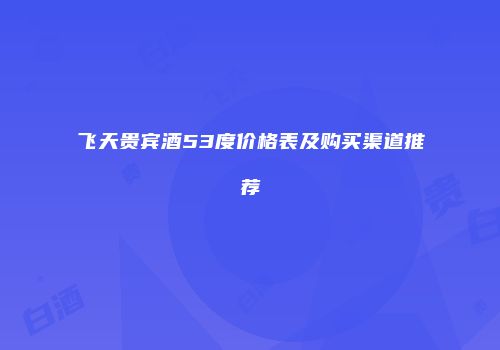 飞天贵宾酒53度价格表及购买渠道推荐
