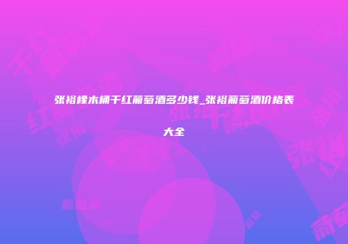 张裕橡木桶干红葡萄酒多少钱_张裕葡萄酒价格表大全