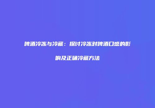 啤酒冷冻与冷藏：探讨冷冻对啤酒口感的影响及正确冷藏方法