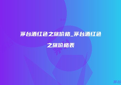 茅台酒红色之旅价格_茅台酒红色之旅价格表