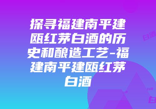 探寻福建南平建瓯红茅白酒的历史和酿造工艺-福建南平建瓯红茅白酒