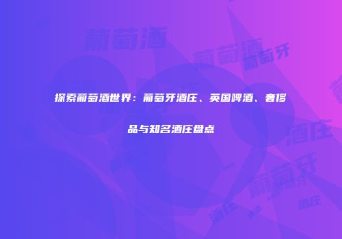 探索葡萄酒世界：葡萄牙酒庄、英国啤酒、奢侈品与知名酒庄盘点