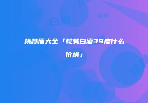 桃林酒大全「桃林白酒39度什么价格」