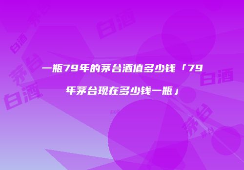 一瓶79年的茅台酒值多少钱「79年茅台现在多少钱一瓶」