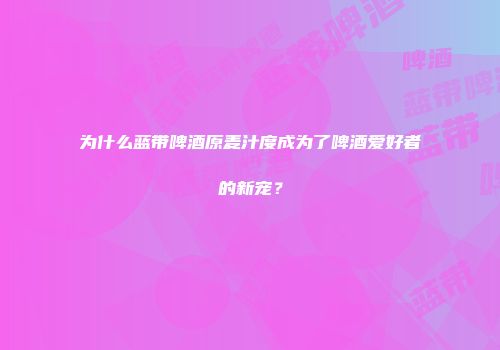 为什么蓝带啤酒原麦汁度成为了啤酒爱好者的新宠？