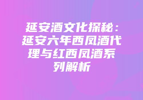 延安酒文化探秘：延安六年西凤酒代理与红西凤酒系列解析