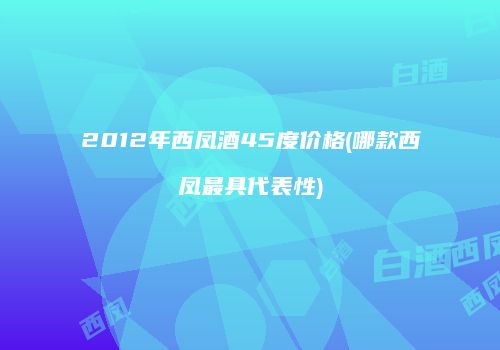 2012年西凤酒45度价格(哪款西凤最具代表性)