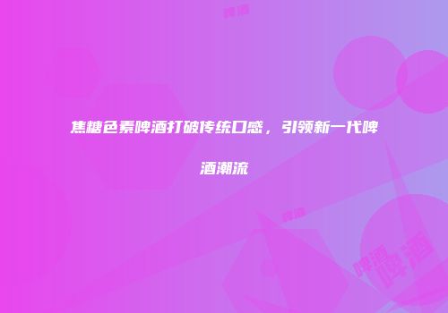 焦糖色素啤酒打破传统口感，引领新一代啤酒潮流