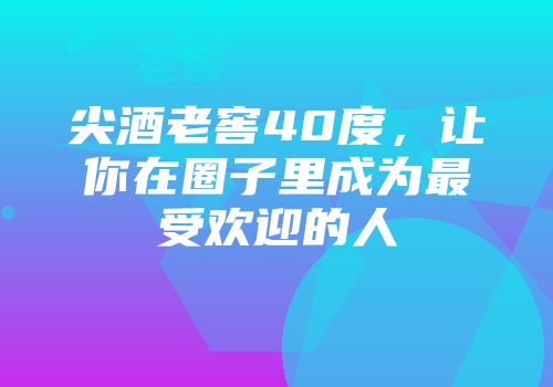 尖酒老窖40度，让你在圈子里成为最受欢迎的人