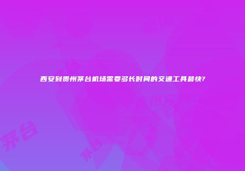 西安到贵州茅台机场需要多长时间的交通工具最快?