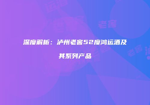 深度解析：泸州老窖52度鸿运酒及其系列产品