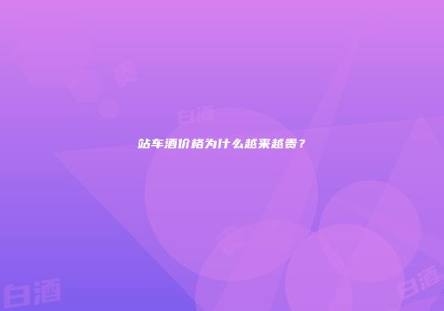 站车酒价格为什么越来越贵？