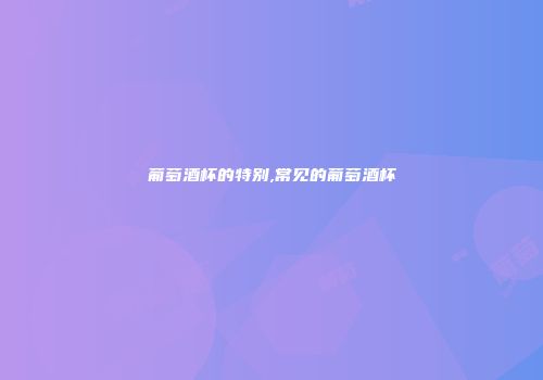 葡萄酒杯的特别,常见的葡萄酒杯