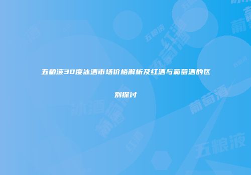 五粮液30度冰酒市场价格解析及红酒与葡萄酒的区别探讨