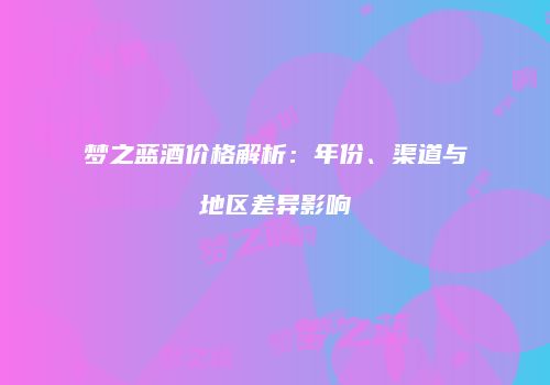 梦之蓝酒价格解析：年份、渠道与地区差异影响