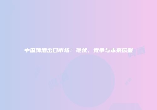 中国啤酒出口市场：现状、竞争与未来展望