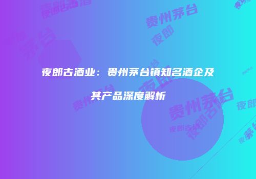 夜郎古酒业：贵州茅台镇知名酒企及其产品深度解析