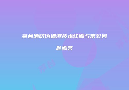 茅台酒防伪追溯技术详解与常见问题解答