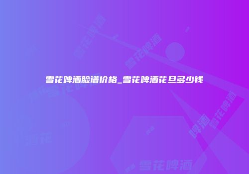 雪花啤酒脸谱价格_雪花啤酒花旦多少钱
