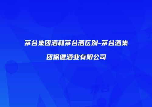 茅台集团酒和茅台酒区别-茅台酒集团保健酒业有限公司