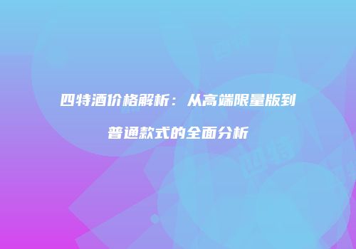四特酒价格解析：从高端限量版到普通款式的全面分析