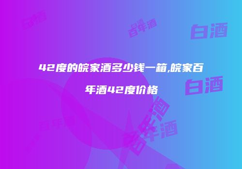 42度的皖家酒多少钱一箱,皖家百年酒42度价格