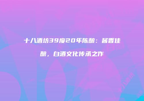 十八酒坊39度20年陈酿：酱香佳酿，白酒文化传承之作