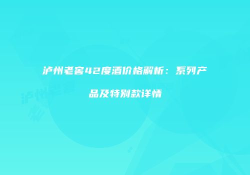 泸州老窖42度酒价格解析：系列产品及特别款详情
