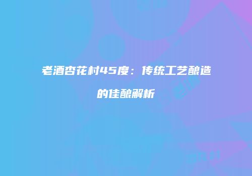 老酒杏花村45度：传统工艺酿造的佳酿解析