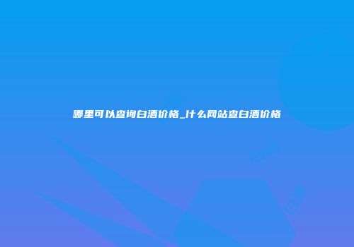 哪里可以查询白酒价格_什么网站查白酒价格