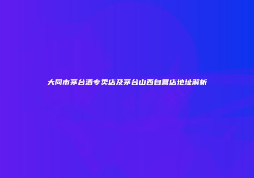 大同市茅台酒专卖店及茅台山西自营店地址解析