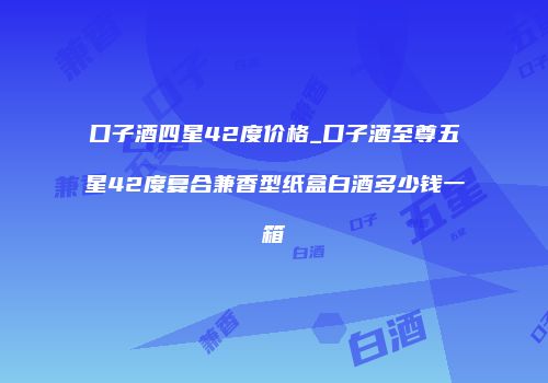 口子酒四星42度价格_口子酒至尊五星42度复合兼香型纸盒白酒多少钱一箱