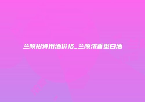 兰陵招待用酒价格_兰陵浓香型白酒