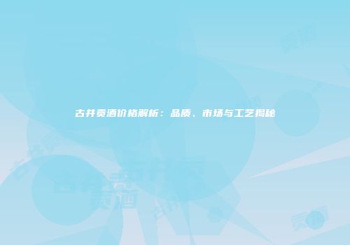 古井贡酒价格解析：品质、市场与工艺揭秘