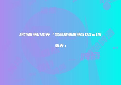崂特啤酒价格表「雪熊精酿啤酒500ml价格表」