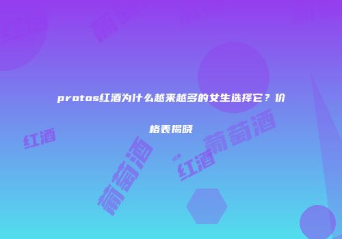 protos红酒为什么越来越多的女生选择它？价格表揭晓