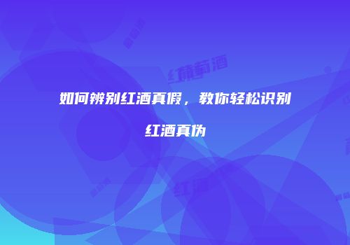 如何辨别红酒真假，教你轻松识别红酒真伪