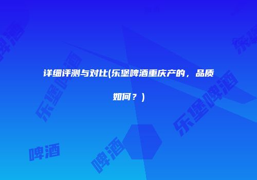 详细评测与对比(乐堡啤酒重庆产的，品质如何？)