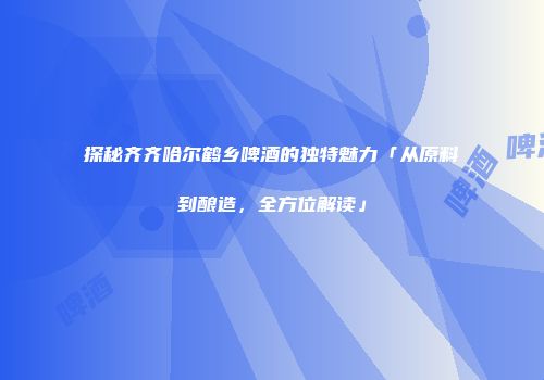 探秘齐齐哈尔鹤乡啤酒的独特魅力「从原料到酿造，全方位解读」