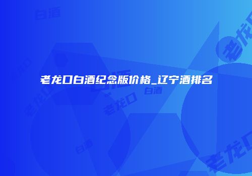 老龙口白酒纪念版价格_辽宁酒排名