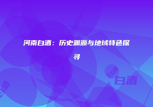 河南白酒：历史渊源与地域特色探寻