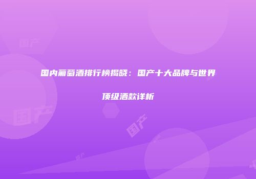 国内葡萄酒排行榜揭晓：国产十大品牌与世界顶级酒款详析