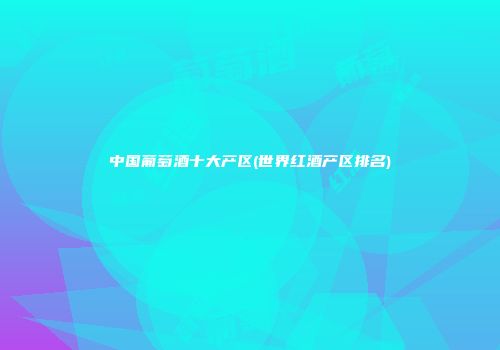 中国葡萄酒十大产区(世界红酒产区排名)