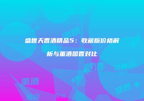 盛世天香酒精品5：收藏版价格解析与董酒国香对比