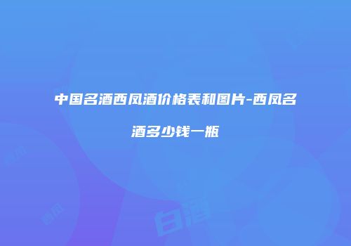 中国名酒西凤酒价格表和图片-西凤名酒多少钱一瓶